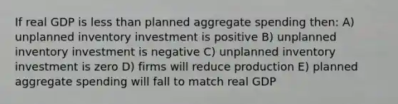 If real GDP is less than planned aggregate spending then: A) unplanned inventory investment is positive B) unplanned inventory investment is negative C) unplanned inventory investment is zero D) firms will reduce production E) planned aggregate spending will fall to match real GDP