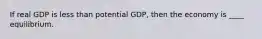 If real GDP is less than potential GDP, then the economy is ____ equilibrium.