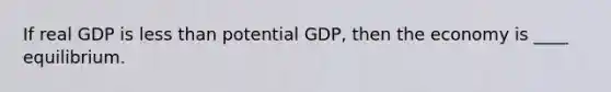 If real GDP is less than potential GDP, then the economy is ____ equilibrium.