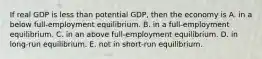 If real GDP is less than potential GDP, then the economy is A. in a below full-employment equilibrium. B. in a full-employment equilibrium. C. in an above full-employment equilibrium. D. in long-run equilibrium. E. not in short-run equilibrium.