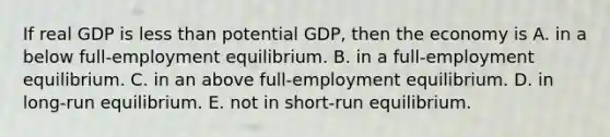 If real GDP is less than potential GDP, then the economy is A. in a below full-employment equilibrium. B. in a full-employment equilibrium. C. in an above full-employment equilibrium. D. in long-run equilibrium. E. not in short-run equilibrium.