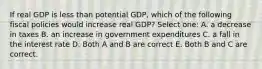 If real GDP is less than potential GDP, which of the following fiscal policies would increase real GDP? Select one: A. a decrease in taxes B. an increase in government expenditures C. a fall in the interest rate D. Both A and B are correct E. Both B and C are correct.