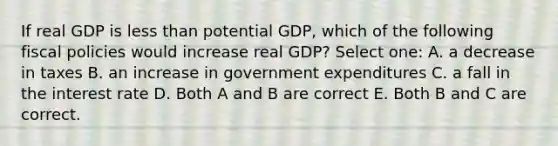 If real GDP is <a href='https://www.questionai.com/knowledge/k7BtlYpAMX-less-than' class='anchor-knowledge'>less than</a> potential GDP, which of the following fiscal policies would increase real GDP? Select one: A. a decrease in taxes B. an increase in government expenditures C. a fall in the interest rate D. Both A and B are correct E. Both B and C are correct.