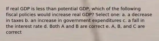 If real GDP is less than potential GDP, which of the following fiscal policies would increase real GDP? Select one: a. a decrease in taxes b. an increase in government expenditures c. a fall in the interest rate d. Both A and B are correct e. A, B, and C are correct