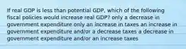 If real GDP is less than potential GDP, which of the following fiscal policies would increase real GDP? only a decrease in government expenditure only an increase in taxes an increase in government expenditure and/or a decrease taxes a decrease in government expenditure and/or an increase taxes