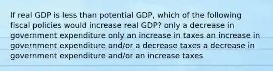 If real GDP is less than potential GDP, which of the following fiscal policies would increase real GDP? only a decrease in government expenditure only an increase in taxes an increase in government expenditure and/or a decrease taxes a decrease in government expenditure and/or an increase taxes