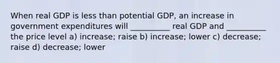 When real GDP is less than potential GDP, an increase in government expenditures will __________ real GDP and __________ the price level a) increase; raise b) increase; lower c) decrease; raise d) decrease; lower