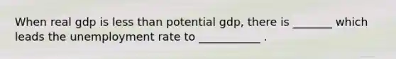 When real gdp is less than potential gdp, there is _______ which leads the unemployment rate to ___________ .