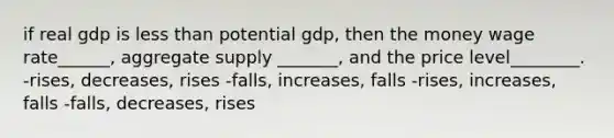 if real gdp is less than potential gdp, then the money wage rate______, aggregate supply _______, and the price level________. -rises, decreases, rises -falls, increases, falls -rises, increases, falls -falls, decreases, rises