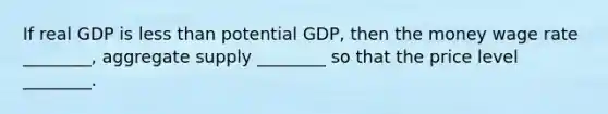 If real GDP is less than potential GDP, then the money wage rate ________, aggregate supply ________ so that the price level ________.