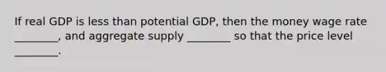 If real GDP is less than potential GDP, then the money wage rate ________, and aggregate supply ________ so that the price level ________.