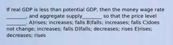 If real GDP is less than potential GDP, then the money wage rate ________, and aggregate supply________ so that the price level ________. A)rises; increases; falls B)falls; increases; falls C)does not change; increases; falls D)falls; decreases; rises E)rises; decreases; rises