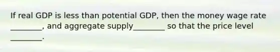 If real GDP is less than potential GDP, then the money wage rate ________, and aggregate supply________ so that the price level ________.