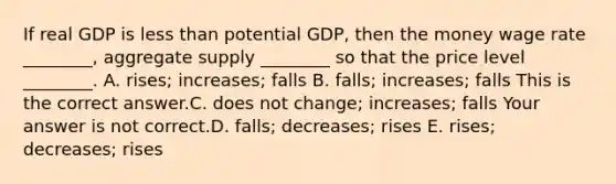 If real GDP is less than potential​ GDP, then the money wage rate​ ________, aggregate supply​ ________ so that the price level​ ________. A. ​rises; increases; falls B. ​falls; increases; falls This is the correct answer.C. does not​ change; increases; falls Your answer is not correct.D. ​falls; decreases; rises E. ​rises; decreases; rises