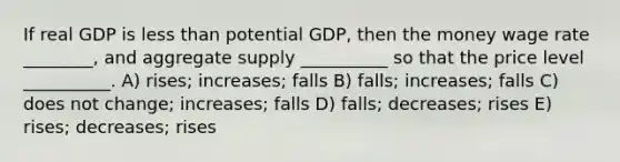 If real GDP is less than potential GDP, then the money wage rate ________, and aggregate supply __________ so that the price level __________. A) rises; increases; falls B) falls; increases; falls C) does not change; increases; falls D) falls; decreases; rises E) rises; decreases; rises