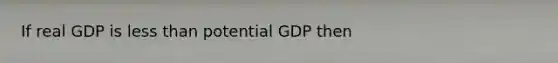 If real GDP is less than potential GDP then