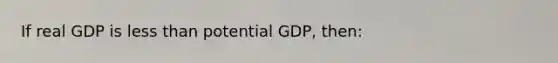 If real GDP is less than potential GDP, then: