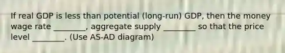 If real GDP is less than potential (long-run) GDP, then the money wage rate ________, aggregate supply ________ so that the price level ________. (Use AS-AD diagram)