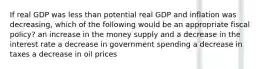 If real GDP was less than potential real GDP and inflation was decreasing, which of the following would be an appropriate fiscal policy? an increase in the money supply and a decrease in the interest rate a decrease in government spending a decrease in taxes a decrease in oil prices