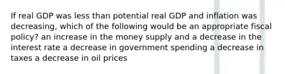 If real GDP was less than potential real GDP and inflation was decreasing, which of the following would be an appropriate fiscal policy? an increase in the money supply and a decrease in the interest rate a decrease in government spending a decrease in taxes a decrease in oil prices