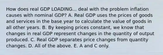 How does real GDP LOADING... deal with the problem inflation causes with nominal​ GDP? A. Real GDP uses the prices of goods and services in the base year to calculate the value of goods in all other years. B. By keeping prices​ constant, we know that changes in real GDP represent changes in the quantity of output produced. C. Real GDP separates price changes from quantity changes. D. All of the above. E. A and C only.