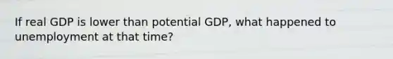 If real GDP is lower than potential GDP, what happened to unemployment at that time?