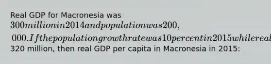 Real GDP for Macronesia was 300 million in 2014 and population was 200,000. If the population growth rate was 10 percent in 2015 while real GDP increased to320 million, then real GDP per capita in Macronesia in 2015: