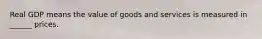 Real GDP means the value of goods and services is measured in ______ prices.