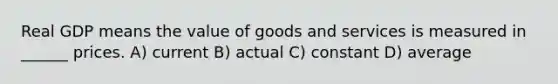 Real GDP means the value of goods and services is measured in ______ prices. A) current B) actual C) constant D) average