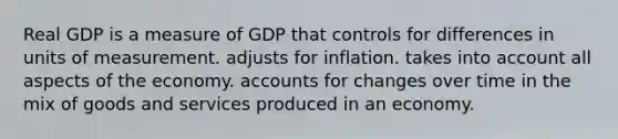 Real GDP is a measure of GDP that controls for differences in units of measurement. adjusts for inflation. takes into account all aspects of the economy. accounts for changes over time in the mix of goods and services produced in an economy.