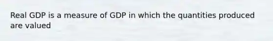 Real GDP is a measure of GDP in which the quantities produced are valued