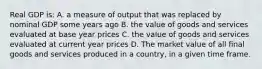 Real GDP is: A. a measure of output that was replaced by nominal GDP some years ago B. the value of goods and services evaluated at base year prices C. the value of goods and services evaluated at current year prices D. The market value of all final goods and services produced in a country, in a given time frame.