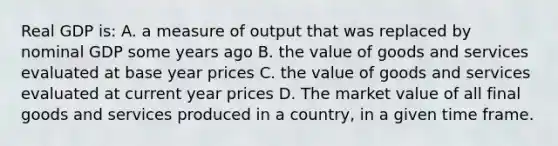 Real GDP is: A. a measure of output that was replaced by nominal GDP some years ago B. the value of goods and services evaluated at base year prices C. the value of goods and services evaluated at current year prices D. The market value of all final goods and services produced in a country, in a given time frame.