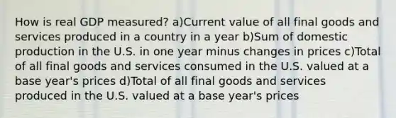 How is real GDP measured? a)Current value of all final goods and services produced in a country in a year b)Sum of domestic production in the U.S. in one year minus changes in prices c)Total of all final goods and services consumed in the U.S. valued at a base year's prices d)Total of all final goods and services produced in the U.S. valued at a base year's prices