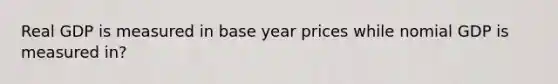 Real GDP is measured in base year prices while nomial GDP is measured in?