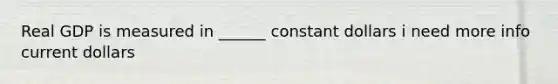 Real GDP is measured in ______ constant dollars i need more info current dollars