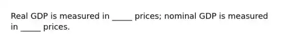 Real GDP is measured in _____ prices; nominal GDP is measured in _____ prices.