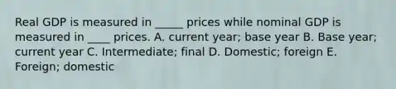 Real GDP is measured in _____ prices while nominal GDP is measured in ____ prices. A. current year; base year B. Base year; current year C. Intermediate; final D. Domestic; foreign E. Foreign; domestic