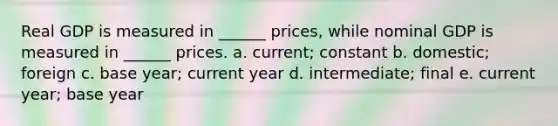 Real GDP is measured in ______ prices, while nominal GDP is measured in ______ prices. a. current; constant b. domestic; foreign c. base year; current year d. intermediate; final e. current year; base year