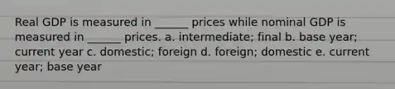 Real GDP is measured in ______ prices while nominal GDP is measured in ______ prices. a. intermediate; final b. base year; current year c. domestic; foreign d. foreign; domestic e. current year; base year