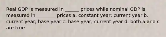 Real GDP is measured in ______ prices while nominal GDP is measured in ________ prices a. constant year; current year b. current year; base year c. base year; current year d. both a and c are true