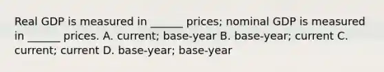 Real GDP is measured in ______ prices; nominal GDP is measured in ______ prices. A. current; base-year B. base-year; current C. current; current D. base-year; base-year