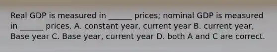 Real GDP is measured in ______ prices; nominal GDP is measured in ______ prices. A. constant year, current year B. current year, Base year C. Base year, current year D. both A and C are correct.