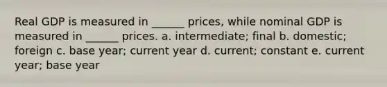 Real GDP is measured in ______ prices, while nominal GDP is measured in ______ prices. a. intermediate; final b. domestic; foreign c. base year; current year d. current; constant e. current year; base year