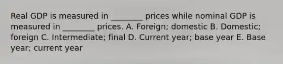 Real GDP is measured in ________ prices while nominal GDP is measured in ________ prices. A. Foreign; domestic B. Domestic; foreign C. Intermediate; final D. Current year; base year E. Base year; current year