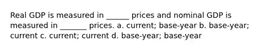 Real GDP is measured in ______ prices and nominal GDP is measured in _______ prices. a. current; base-year b. base-year; current c. current; current d. base-year; base-year