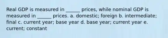 Real GDP is measured in ______ prices, while nominal GDP is measured in ______ prices. a. domestic; foreign b. intermediate; final c. current year; base year d. base year; current year e. current; constant