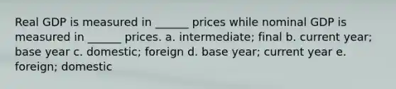 Real GDP is measured in ______ prices while nominal GDP is measured in ______ prices. a. intermediate; final b. current year; base year c. domestic; foreign d. base year; current year e. foreign; domestic