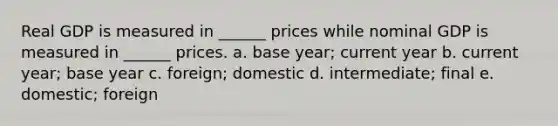 Real GDP is measured in ______ prices while nominal GDP is measured in ______ prices. a. base year; current year b. current year; base year c. foreign; domestic d. intermediate; final e. domestic; foreign