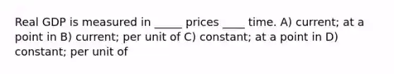 Real GDP is measured in _____ prices ____ time. A) current; at a point in B) current; per unit of C) constant; at a point in D) constant; per unit of